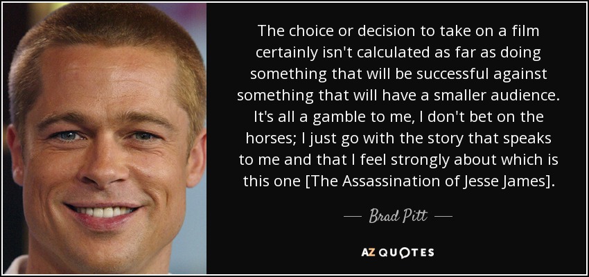 The choice or decision to take on a film certainly isn't calculated as far as doing something that will be successful against something that will have a smaller audience. It's all a gamble to me, I don't bet on the horses; I just go with the story that speaks to me and that I feel strongly about which is this one [The Assassination of Jesse James]. - Brad Pitt