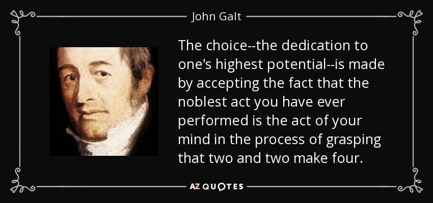 The choice--the dedication to one's highest potential--is made by accepting the fact that the noblest act you have ever performed is the act of your mind in the process of grasping that two and two make four. - John Galt