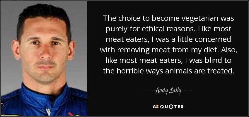 The choice to become vegetarian was purely for ethical reasons. Like most meat eaters, I was a little concerned with removing meat from my diet. Also, like most meat eaters, I was blind to the horrible ways animals are treated. - Andy Lally