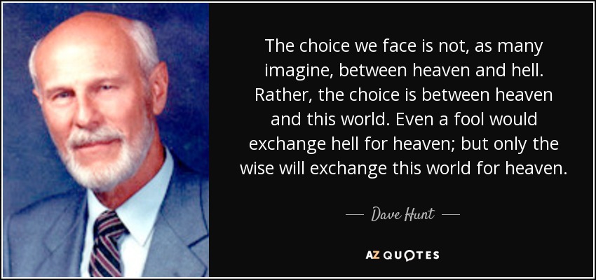 The choice we face is not, as many imagine, between heaven and hell. Rather, the choice is between heaven and this world. Even a fool would exchange hell for heaven; but only the wise will exchange this world for heaven. - Dave Hunt