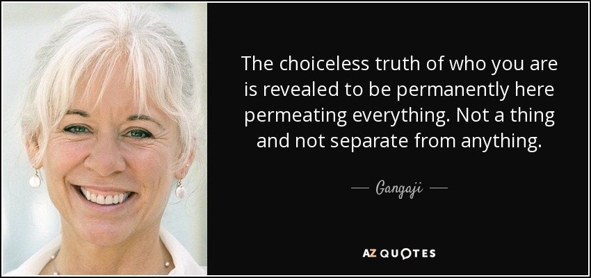 The choiceless truth of who you are is revealed to be permanently here permeating everything. Not a thing and not separate from anything. - Gangaji