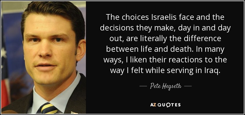 The choices Israelis face and the decisions they make, day in and day out, are literally the difference between life and death. In many ways, I liken their reactions to the way I felt while serving in Iraq. - Pete Hegseth
