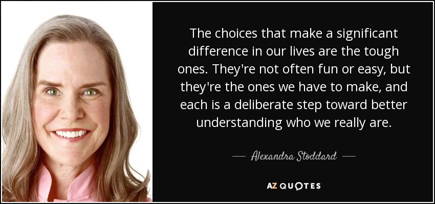 The choices that make a significant difference in our lives are the tough ones. They're not often fun or easy, but they're the ones we have to make, and each is a deliberate step toward better understanding who we really are. - Alexandra Stoddard