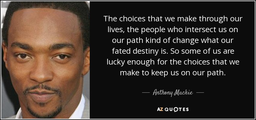 The choices that we make through our lives, the people who intersect us on our path kind of change what our fated destiny is. So some of us are lucky enough for the choices that we make to keep us on our path. - Anthony Mackie