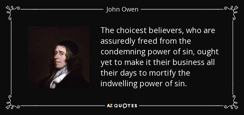 The choicest believers, who are assuredly freed from the condemning power of sin, ought yet to make it their business all their days to mortify the indwelling power of sin. - John Owen