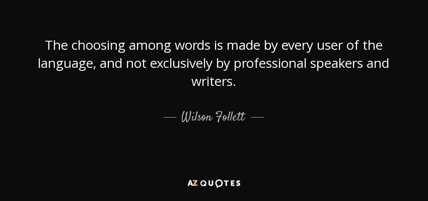 The choosing among words is made by every user of the language, and not exclusively by professional speakers and writers. - Wilson Follett