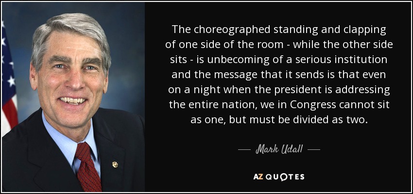 The choreographed standing and clapping of one side of the room - while the other side sits - is unbecoming of a serious institution and the message that it sends is that even on a night when the president is addressing the entire nation, we in Congress cannot sit as one, but must be divided as two. - Mark Udall