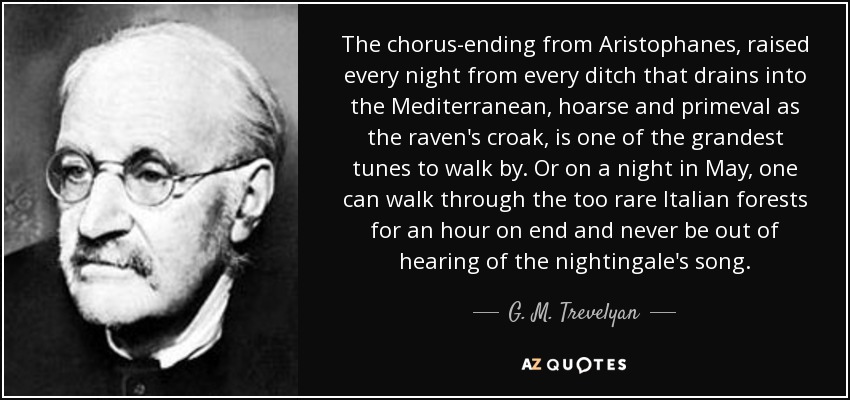 The chorus-ending from Aristophanes, raised every night from every ditch that drains into the Mediterranean, hoarse and primeval as the raven's croak, is one of the grandest tunes to walk by. Or on a night in May, one can walk through the too rare Italian forests for an hour on end and never be out of hearing of the nightingale's song. - G. M. Trevelyan