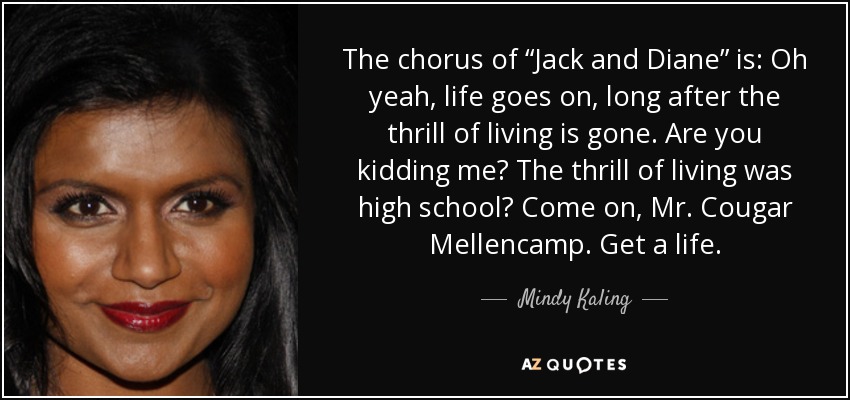 The chorus of “Jack and Diane” is: Oh yeah, life goes on, long after the thrill of living is gone. Are you kidding me? The thrill of living was high school? Come on, Mr. Cougar Mellencamp. Get a life. - Mindy Kaling