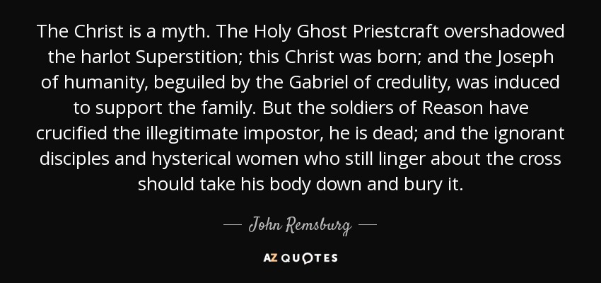 The Christ is a myth. The Holy Ghost Priestcraft overshadowed the harlot Superstition; this Christ was born; and the Joseph of humanity, beguiled by the Gabriel of credulity, was induced to support the family. But the soldiers of Reason have crucified the illegitimate impostor, he is dead; and the ignorant disciples and hysterical women who still linger about the cross should take his body down and bury it. - John Remsburg