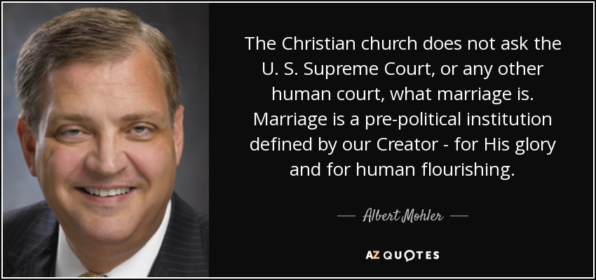 The Christian church does not ask the U. S. Supreme Court, or any other human court, what marriage is. Marriage is a pre-political institution defined by our Creator - for His glory and for human flourishing. - Albert Mohler