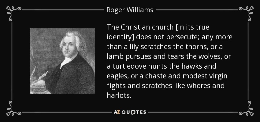 The Christian church [in its true identity] does not persecute; any more than a lily scratches the thorns, or a lamb pursues and tears the wolves, or a turtledove hunts the hawks and eagles, or a chaste and modest virgin fights and scratches like whores and harlots. - Roger Williams