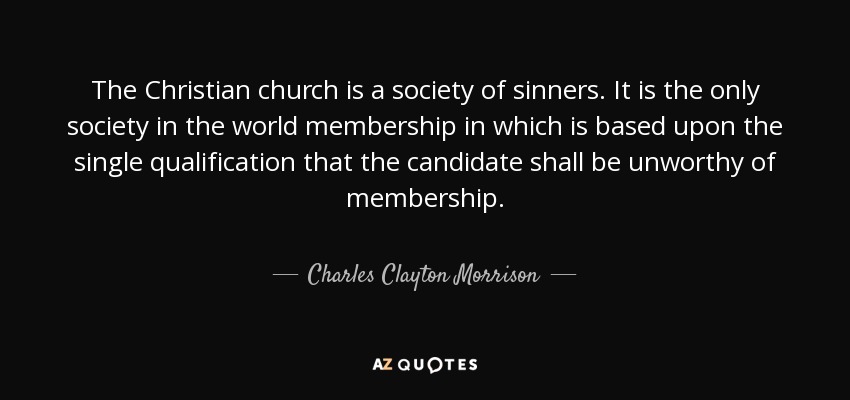 The Christian church is a society of sinners. It is the only society in the world membership in which is based upon the single qualification that the candidate shall be unworthy of membership. - Charles Clayton Morrison