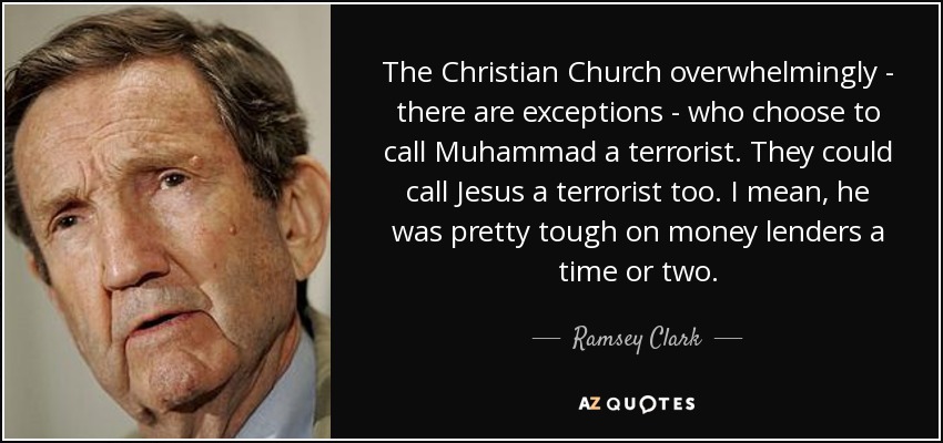 The Christian Church overwhelmingly - there are exceptions - who choose to call Muhammad a terrorist. They could call Jesus a terrorist too. I mean, he was pretty tough on money lenders a time or two. - Ramsey Clark