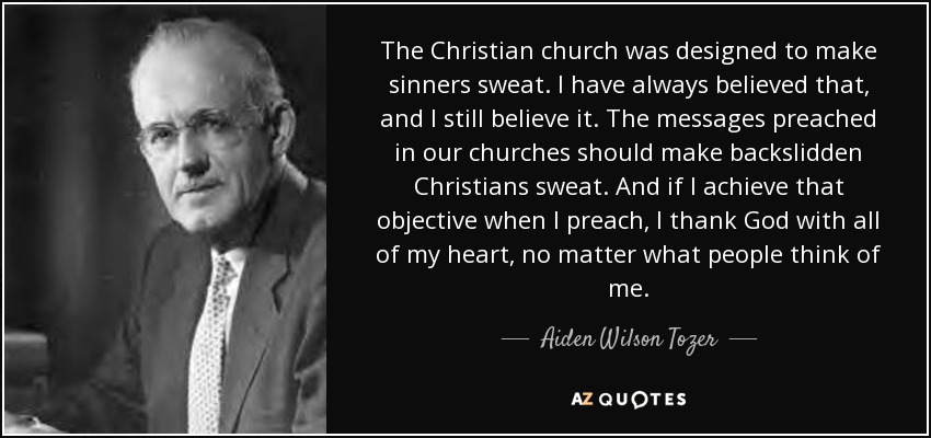 The Christian church was designed to make sinners sweat. I have always believed that, and I still believe it. The messages preached in our churches should make backslidden Christians sweat. And if I achieve that objective when I preach, I thank God with all of my heart, no matter what people think of me. - Aiden Wilson Tozer