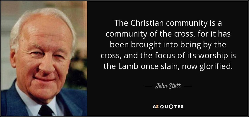 The Christian community is a community of the cross, for it has been brought into being by the cross, and the focus of its worship is the Lamb once slain, now glorified. - John Stott