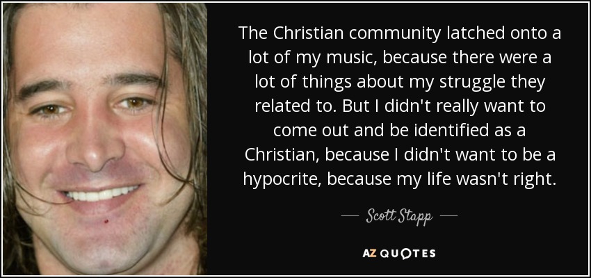 The Christian community latched onto a lot of my music, because there were a lot of things about my struggle they related to. But I didn't really want to come out and be identified as a Christian, because I didn't want to be a hypocrite, because my life wasn't right. - Scott Stapp