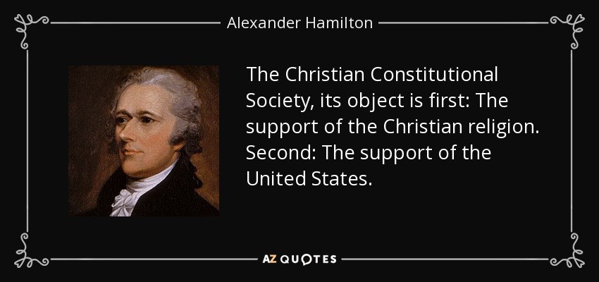 The Christian Constitutional Society, its object is first: The support of the Christian religion. Second: The support of the United States. - Alexander Hamilton