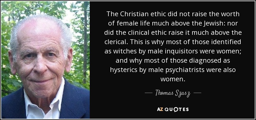 The Christian ethic did not raise the worth of female life much above the Jewish: nor did the clinical ethic raise it much above the clerical. This is why most of those identified as witches by male inquisitors were women; and why most of those diagnosed as hysterics by male psychiatrists were also women. - Thomas Szasz