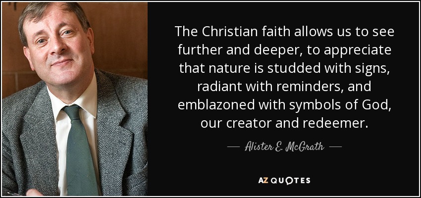 The Christian faith allows us to see further and deeper, to appreciate that nature is studded with signs, radiant with reminders, and emblazoned with symbols of God, our creator and redeemer. - Alister E. McGrath