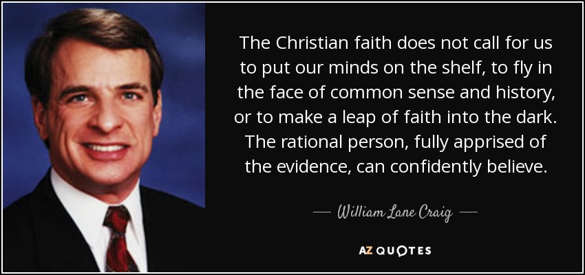 The Christian faith does not call for us to put our minds on the shelf, to fly in the face of common sense and history, or to make a leap of faith into the dark. The rational person, fully apprised of the evidence, can confidently believe. - William Lane Craig