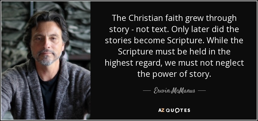 The Christian faith grew through story - not text. Only later did the stories become Scripture. While the Scripture must be held in the highest regard, we must not neglect the power of story. - Erwin McManus