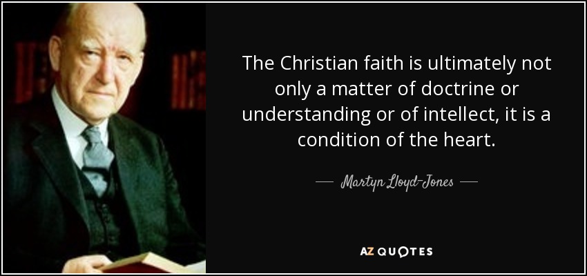 The Christian faith is ultimately not only a matter of doctrine or understanding or of intellect, it is a condition of the heart. - Martyn Lloyd-Jones 