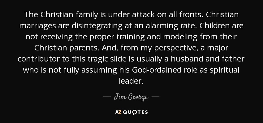 The Christian family is under attack on all fronts. Christian marriages are disintegrating at an alarming rate. Children are not receiving the proper training and modeling from their Christian parents. And, from my perspective, a major contributor to this tragic slide is usually a husband and father who is not fully assuming his God-ordained role as spiritual leader. - Jim George