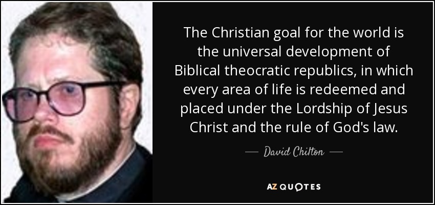 The Christian goal for the world is the universal development of Biblical theocratic republics, in which every area of life is redeemed and placed under the Lordship of Jesus Christ and the rule of God's law. - David Chilton