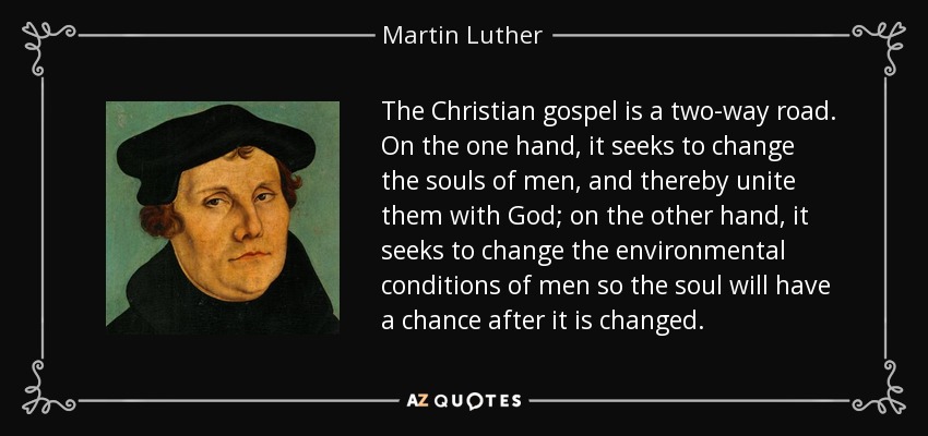 The Christian gospel is a two-way road. On the one hand, it seeks to change the souls of men, and thereby unite them with God; on the other hand, it seeks to change the environmental conditions of men so the soul will have a chance after it is changed. - Martin Luther