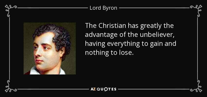 The Christian has greatly the advantage of the unbeliever, having everything to gain and nothing to lose. - Lord Byron