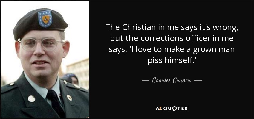 The Christian in me says it's wrong, but the corrections officer in me says, 'I love to make a grown man piss himself.' - Charles Graner