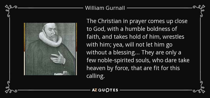 The Christian in prayer comes up close to God, with a humble boldness of faith, and takes hold of him, wrestles with him; yea, will not let him go without a blessing... They are only a few noble-spirited souls, who dare take heaven by force, that are fit for this calling. - William Gurnall