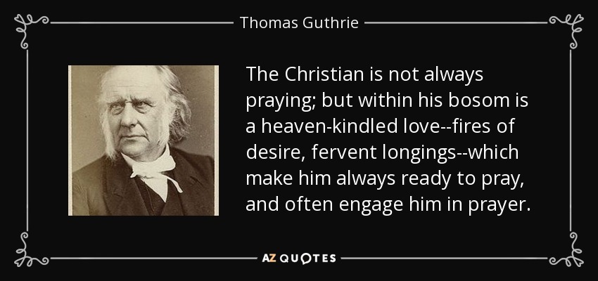 The Christian is not always praying; but within his bosom is a heaven-kindled love--fires of desire, fervent longings--which make him always ready to pray, and often engage him in prayer. - Thomas Guthrie