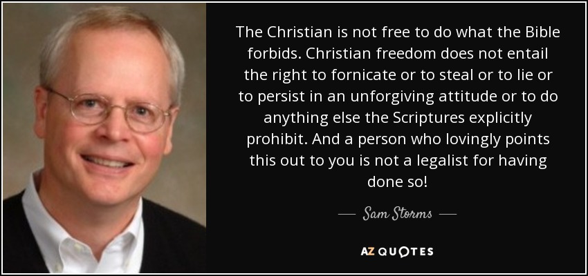 The Christian is not free to do what the Bible forbids. Christian freedom does not entail the right to fornicate or to steal or to lie or to persist in an unforgiving attitude or to do anything else the Scriptures explicitly prohibit. And a person who lovingly points this out to you is not a legalist for having done so! - Sam Storms
