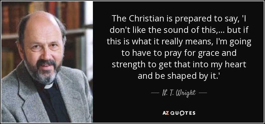 The Christian is prepared to say, 'I don't like the sound of this, ... but if this is what it really means, I'm going to have to pray for grace and strength to get that into my heart and be shaped by it.' - N. T. Wright
