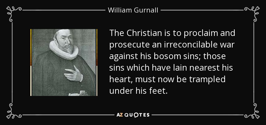 The Christian is to proclaim and prosecute an irreconcilable war against his bosom sins; those sins which have lain nearest his heart, must now be trampled under his feet. - William Gurnall