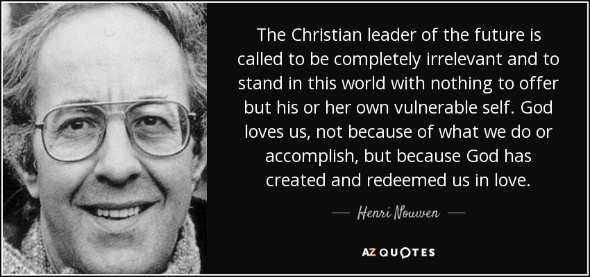 The Christian leader of the future is called to be completely irrelevant and to stand in this world with nothing to offer but his or her own vulnerable self. God loves us, not because of what we do or accomplish, but because God has created and redeemed us in love. - Henri Nouwen