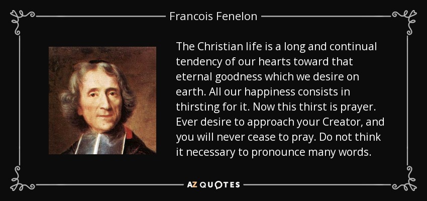 The Christian life is a long and continual tendency of our hearts toward that eternal goodness which we desire on earth. All our happiness consists in thirsting for it. Now this thirst is prayer. Ever desire to approach your Creator, and you will never cease to pray. Do not think it necessary to pronounce many words. - Francois Fenelon