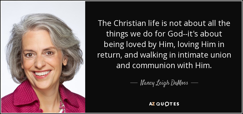 The Christian life is not about all the things we do for God--it's about being loved by Him, loving Him in return, and walking in intimate union and communion with Him. - Nancy Leigh DeMoss