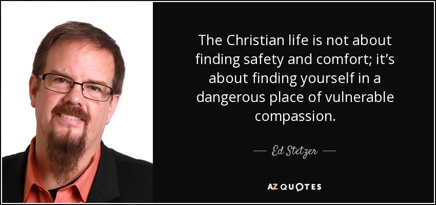 The Christian life is not about finding safety and comfort; it’s about finding yourself in a dangerous place of vulnerable compassion. - Ed Stetzer