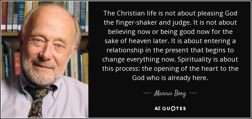 The Christian life is not about pleasing God the finger-shaker and judge. It is not about believing now or being good now for the sake of heaven later. It is about entering a relationship in the present that begins to change everything now. Spirituality is about this process: the opening of the heart to the God who is already here. - Marcus Borg