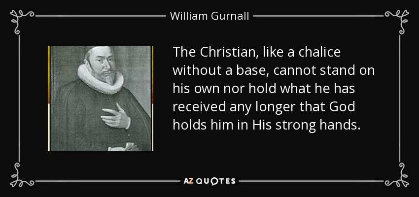 The Christian, like a chalice without a base, cannot stand on his own nor hold what he has received any longer that God holds him in His strong hands. - William Gurnall