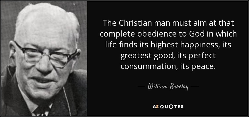 The Christian man must aim at that complete obedience to God in which life finds its highest happiness, its greatest good, its perfect consummation, its peace. - William Barclay