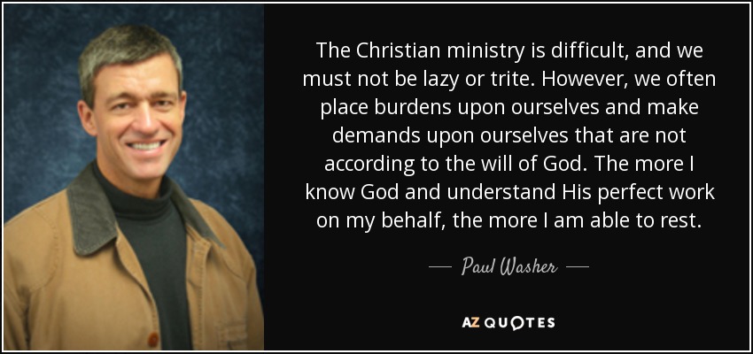 The Christian ministry is difficult, and we must not be lazy or trite. However, we often place burdens upon ourselves and make demands upon ourselves that are not according to the will of God. The more I know God and understand His perfect work on my behalf, the more I am able to rest. - Paul Washer