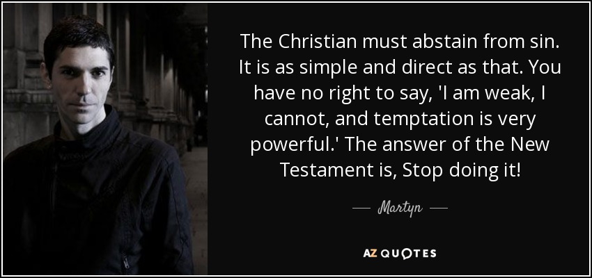 The Christian must abstain from sin. It is as simple and direct as that. You have no right to say, 'I am weak, I cannot, and temptation is very powerful.' The answer of the New Testament is, Stop doing it! - Martyn
