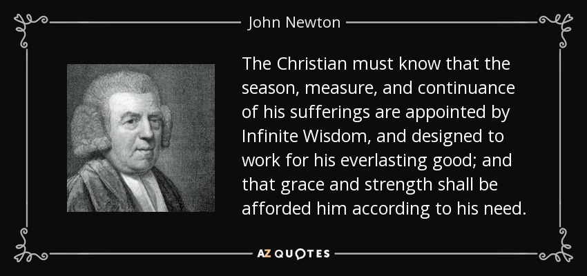 The Christian must know that the season, measure, and continuance of his sufferings are appointed by Infinite Wisdom, and designed to work for his everlasting good; and that grace and strength shall be afforded him according to his need. - John Newton