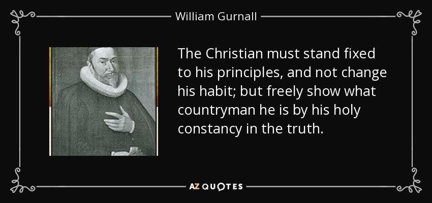 The Christian must stand fixed to his principles, and not change his habit; but freely show what countryman he is by his holy constancy in the truth. - William Gurnall