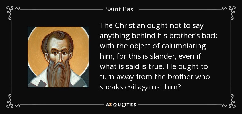 The Christian ought not to say anything behind his brother's back with the object of calumniating him, for this is slander, even if what is said is true. He ought to turn away from the brother who speaks evil against him? - Saint Basil