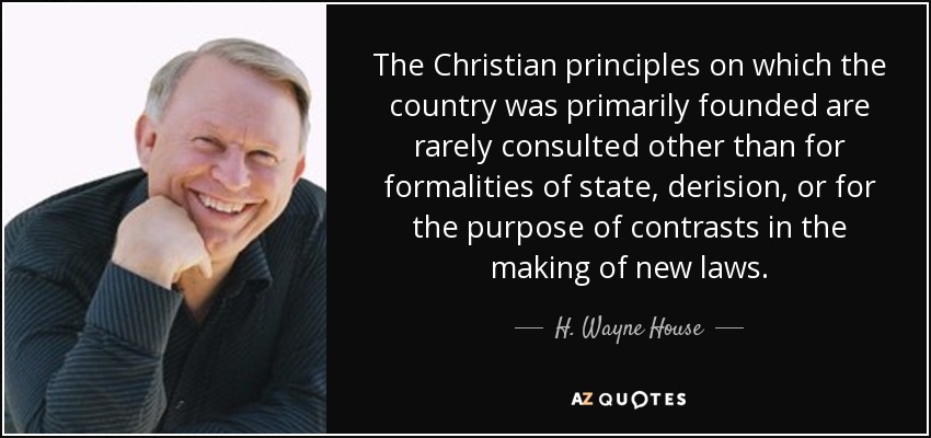 The Christian principles on which the country was primarily founded are rarely consulted other than for formalities of state, derision, or for the purpose of contrasts in the making of new laws. - H. Wayne House